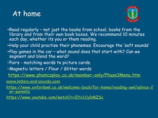 At home
•Read regularly – not just the books from school, books from the
library and from their own book boxes. We recommend 10 minutes
each day, whether its you or them reading.
•Help your child practise their phonemes. Encourage the ‘soft sounds’
•Play games in the car – what sound does that start with? Can we
segment and blend the word?
•Pairs - matching words to picture cards.
•Magnetic letters / Flour / Glitter words
https://www.phonicsplay.co.uk/member-only/Phase3Menu.htm
www.letters-and-sounds.com
https://www.oxfordowl.co.uk/welcome-back/for-home/reading-owl/advice-f
or-parents
https://www.youtube.com/watch?v=EYx1CyDMZSc
 