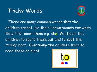 Tricky Words
There are many common words that the
children cannot use their known sounds for when
they first meet them e.g. she We teach the
children to sound these out and to spot the
‘tricky’ part. Eventually the children learn to
read these on sight.
 