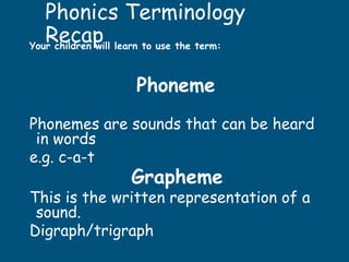 Phonics Terminology
Recap
Your children will learn to use the term:
Phoneme
Phonemes are sounds that can be heard
in words
e.g. c-a-t
Grapheme
This is the written representation of a
sound.
Digraph/trigraph
 