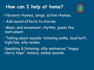 • Nursery rhymes, songs, action rhymes.
• Add sound effects to stories.
• Music and movement: rhythm, guess the
instrument.
• Talking about sounds: listening walks, loud/soft,
high/low, silly noises.
•Speaking & listening: silly sentences “Happy
Harry hops”, mimics, animal sounds.
How can I help at home?
 