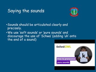 Saying the sounds
•Sounds should be articulated clearly and
precisely.
•We use ‘soft sounds’ or ‘pure sounds’ and
discourage the use of ‘Schwa’ (adding ‘uh’ onto
the end of a sound)
 