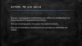 Airbnb: Με μια ματιά
Σήμερα, εκατομμύρια οικοδεσπότες και ταξιδιώτες αποφασίζουν να
δημιουργήσουν λογαριασμό στηνAirbnb
Είτε για να καταχωρούν τον χώρο τους προς ενοικίαση,
Είτε για να νοικιάζουν καταλύματα και εμπειρίες σε ολόκληρο τον
κόσμο.
 