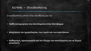 Airbnb – Οικοδεσπότης
Ο οικοδεσπότης (Host) είναι υπεύθυνος για την:
▪ Ορθή καταχώρηση του καταλύματος στην πλατφόρμα
▪ Διαχείριση του ημερολογίου, των τιμών και των κρατήσεων
▪ Καθαρισμό, προετοιμασία και τον έλεγχο του καταλύματος για να δεχτεί
επισκέπτη
 