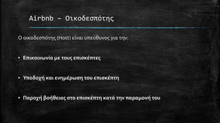 Airbnb – Οικοδεσπότης
Ο οικοδεσπότης (Host) είναι υπεύθυνος για την:
▪ Επικοινωνία με τους επισκέπτες
▪ Υποδοχή και ενημέρωση του επισκέπτη
▪ Παροχή βοήθειας στο επισκέπτη κατά την παραμονή του
 