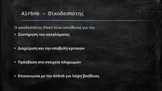 Airbnb – Οικοδεσπότης
Ο οικοδεσπότης (Host) είναι υπεύθυνος για την:
▪ Συντήρηση του καταλύματος
▪ Διαχείριση και την υποβολή κριτικών
▪ Πρόσβαση στα στοιχεία πληρωμών
▪ Επικοινωνία με την Airbnb για λήψη βοήθειας
 