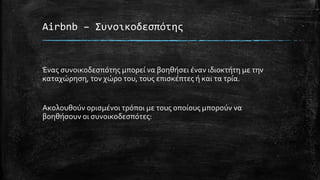 Airbnb – Συνοικοδεσπότης
Ένας συνοικοδεσπότης μπορεί να βοηθήσει έναν ιδιοκτήτη με την
καταχώρηση, τον χώρο του, τους επισκέπτες ή και τα τρία.
Ακολουθούν ορισμένοι τρόποι με τους οποίους μπορούν να
βοηθήσουν οι συνοικοδεσπότες:
 