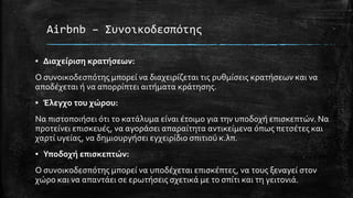 Airbnb – Συνοικοδεσπότης
▪ Διαχείριση κρατήσεων:
Ο συνοικοδεσπότης μπορεί να διαχειρίζεται τις ρυθμίσεις κρατήσεων και να
αποδέχεται ή να απορρίπτει αιτήματα κράτησης.
▪ Έλεγχο του χώρου:
Να πιστοποιήσει ότι το κατάλυμα είναι έτοιμο για την υποδοχή επισκεπτών. Να
προτείνει επισκευές, να αγοράσει απαραίτητα αντικείμενα όπως πετσέτες και
χαρτί υγείας, να δημιουργήσει εγχειρίδιο σπιτιού κ.λπ.
▪ Υποδοχή επισκεπτών:
Ο συνοικοδεσπότης μπορεί να υποδέχεται επισκέπτες, να τους ξεναγεί στον
χώρο και να απαντάει σε ερωτήσεις σχετικά με το σπίτι και τη γειτονιά.
 