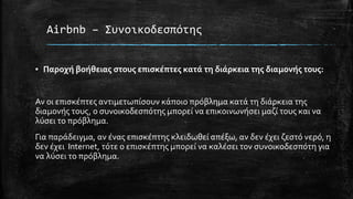 Airbnb – Συνοικοδεσπότης
▪ Παροχή βοήθειας στους επισκέπτες κατά τη διάρκεια της διαμονής τους:
Αν οι επισκέπτες αντιμετωπίσουν κάποιο πρόβλημα κατά τη διάρκεια της
διαμονής τους, ο συνοικοδεσπότης μπορεί να επικοινωνήσει μαζί τους και να
λύσει το πρόβλημα.
Για παράδειγμα, αν ένας επισκέπτης κλειδωθεί απέξω, αν δεν έχει ζεστό νερό, η
δεν έχει Internet, τότε ο επισκέπτης μπορεί να καλέσει τον συνοικοδεσπότη για
να λύσει το πρόβλημα.
 