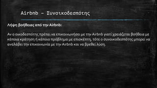 Airbnb – Συνοικοδεσπότης
Λήψη βοήθειας από την Airbnb:
Αν ο οικοδεσπότης πρέπει να επικοινωνήσει με την Airbnb γιατί χρειάζεται βοήθεια με
κάποια κράτηση ή κάποιο πρόβλημα με επισκέπτη, τότε ο συνοικοδεσπότης μπορεί να
αναλάβει την επικοινωνία με την Airbnb και να βρεθεί λύση.
 