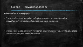 Airbnb – Συνοικοδεσπότης
Καθαρισμός και συντήρηση:
▪ Ο συνοικοδεσπότης μπορεί να καθαρίσει τον χώρο, να συνεργαστεί με
επαγγελματική υπηρεσία καθαρισμού ή να κάνει και τα δύο.
▪ Μπορεί να αναλάβει τη γενική συντήρηση του σπιτιού και να φροντίζει οτιδήποτε
είναι κατεστραμμένο να επισκευάζεται.
 