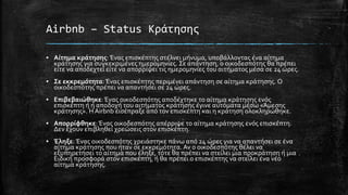 Airbnb – Status Κράτησης
▪ Αίτημα κράτησης: Ένας επισκέπτης στέλνει μήνυμα, υποβάλλοντας ένα αίτημα
κράτησης για συγκεκριμένες ημερομηνίες. Σε απάντηση, ο οικοδεσπότης θα πρέπει
είτε να αποδεχτεί είτε να απορρίψει τις ημερομηνίες του αιτήματος μέσα σε 24 ώρες.
▪ Σε εκκρεμότητα: Ένας επισκέπτης περιμένει απάντηση σε αίτημα κράτησης. Ο
οικοδεσπότης πρέπει να απαντήσει σε 24 ώρες.
▪ Επιβεβαιώθηκε:Ένας οικοδεσπότης αποδέχτηκε το αίτημα κράτησης ενός
επισκέπτη ή η αποδοχή του αιτήματος κράτησης έγινε αυτόματα μέσω «Άμεσης
κράτησης». Η Airbnb εισέπραξε από τον επισκέπτη και η κράτηση ολοκληρώθηκε.
▪ Απορρίφθηκε: Ένας οικοδεσπότης απέρριψε το αίτημα κράτησης ενός επισκέπτη.
Δεν έχουν επιβληθεί χρεώσεις στον επισκέπτη.
▪ Έληξε: Ένας οικοδεσπότης χρειάστηκε πάνω από 24 ώρες για να απαντήσει σε ένα
αίτημα κράτησης που ήταν σε εκκρεμότητα. Αν ο οικοδεσπότης θέλει να
εξυπηρετήσει το αίτημα που έληξε, τότε θα πρέπει να στείλει μια προκράτηση ή μια
Ειδική προσφορά στον επισκέπτη, ή θα πρέπει ο επισκέπτης να στείλει ένα νέο
αίτημα κράτησης.
 