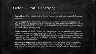 Airbnb – Status Κράτησης
▪ Ακυρώθηκε:Ένας οικοδεσπότης ή ένας επισκέπτης ακύρωσε μια επιβεβαιωμένη
κράτηση.
▪ Προκράτηση:Ένας επισκέπτης επικοινώνησε με τον οικοδεσπότη σχετικά με
συγκεκριμένες ημερομηνίες και ο οικοδεσπότης απάντησε προσκαλώντας τον να
κάνει την κράτηση. Εντός 24 ωρών, ο επισκέπτης πρέπει να αποδεχτεί το αίτημα
για να επιβεβαιωθεί κράτηση.
▪ Ειδική προσφορά:Ένας επισκέπτης επικοινώνησε με τον οικοδεσπότη σχετικά
με συγκεκριμένες ημερομηνίες και ο οικοδεσπότης απάντησε προσκαλώντας τον
να κάνει την κράτηση, αλλά με διαφορετική τιμή από αυτήν που παρατίθεται στο
ημερολόγιο.Αν ο επισκέπτης αποδεχτεί την ειδική προσφορά μέσα σε 24 ώρες, η
κράτηση θα επιβεβαιωθεί.
▪ Σε αναμονή πληρωμής:Ένας οικοδεσπότης έκανε δεκτό το αίτημα κράτησης,
αλλά η πληρωμή δεν έγινε με επιτυχία.Ο επισκέπτης έχει 24 ώρες για να
ενημερώσει τα στοιχεία πληρωμής του, διαφορετικά, η κράτηση θα ακυρωθεί.
 