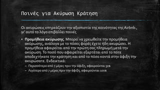 Ποινές για Ακύρωση Κράτηση
Οι ακυρώσεις επηρεάζουν την αξιοπιστία της κοινότητας τηςAirbnb.,
γι’ αυτό το λόγο επιβάλλει ποινές
▪ Προμήθεια ακύρωσης. Μπορεί να χρεωθείτε την προμήθεια
ακύρωσης, ανάλογα με το πόσες φορές έχετε ήδη ακυρώσει. Η
προμήθεια αφαιρείται από την πρώτη σας πληρωμή μετά την
ακύρωση.Το ποσό που αφαιρείται εξαρτάται από το πότε
αποδεχτήκατε την κράτηση και από το πόσο κοντά στην άφιξη την
ακυρώσατε. Ενδεικτικά:
– Περισσότερο από 7 μέρες πριν την άφιξη, αφαιρούνται 50$
– Λιγότερο από 7 μέρες πριν την άφιξη, αφαιρούνται 100$
 