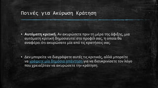 Ποινές για Ακύρωση Κράτηση
▪ Αυτόματη κριτική. Αν ακυρώσετε πριν τη μέρα της άφιξης, μια
αυτόματη κριτική δημοσιευτεί στο προφίλ σας, η οποία θα
αναφέρει ότι ακυρώσατε μία από τις κρατήσεις σας.
▪ Δεν μπορείτε να διαγράψετε αυτές τις κριτικές, αλλά μπορείτε
να γράψετε μία δημόσια απάντηση για να διευκρινίσετε τον λόγο
που χρειαζόταν να ακυρώσετε την κράτηση.
 
