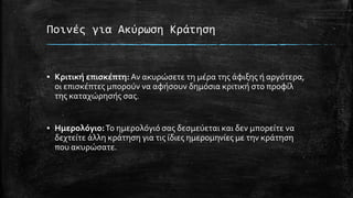 Ποινές για Ακύρωση Κράτηση
▪ Κριτική επισκέπτη: Αν ακυρώσετε τη μέρα της άφιξης ή αργότερα,
οι επισκέπτες μπορούν να αφήσουν δημόσια κριτική στο προφίλ
της καταχώρησής σας.
▪ Ημερολόγιο:Το ημερολόγιό σας δεσμεύεται και δεν μπορείτε να
δεχτείτε άλλη κράτηση για τις ίδιες ημερομηνίες με την κράτηση
που ακυρώσατε.
 