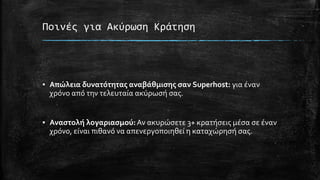 Ποινές για Ακύρωση Κράτηση
▪ Απώλεια δυνατότητας αναβάθμισης σαν Superhost: για έναν
χρόνο από την τελευταία ακύρωσή σας.
▪ Αναστολή λογαριασμού:Αν ακυρώσετε 3+ κρατήσεις μέσα σε έναν
χρόνο, είναι πιθανό να απενεργοποιηθεί η καταχώρησή σας.
 