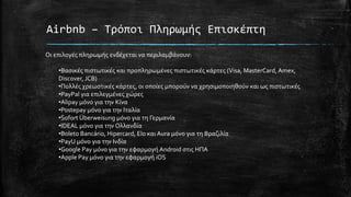 Airbnb – Τρόποι Πληρωμής Επισκέπτη
Οι επιλογές πληρωμής ενδέχεται να περιλαμβάνουν:
•Βασικές πιστωτικές και προπληρωμένες πιστωτικές κάρτες (Visa, MasterCard, Amex,
Discover, JCB)
•Πολλές χρεωστικές κάρτες, οι οποίες μπορούν να χρησιμοποιηθούν και ως πιστωτικές
•PayPal για επιλεγμένες χώρες
•Alipay μόνο για την Κίνα
•Postepay μόνο για την Ιταλία
•Sofort Überweisung μόνο για τη Γερμανία
•IDEAL μόνο για την Ολλανδία
•Boleto Bancário, Hipercard, Elo και Aura μόνο για τη Βραζιλία
•PayU μόνο για την Ινδία
•Google Pay μόνο για την εφαρμογή Android στις ΗΠΑ
•Apple Pay μόνο για την εφαρμογή iOS
 