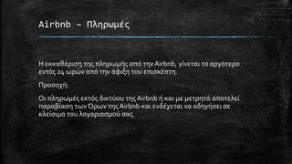 Airbnb – Πληρωμές
Η εκκαθάριση της πληρωμής από τηνAirbnb, γίνεται το αργότερο
εντός 24 ωρών από την άφιξη του επισκέπτη.
Προσοχή:
Οι πληρωμές εκτός δικτύου τηςAirbnb ή και με μετρητά αποτελεί
παραβίαση τωνΌρων τηςAirbnb και ενδέχεται να οδηγήσει σε
κλείσιμο του λογαριασμού σας.
 