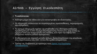 Airbnb – Εγγύηση Οικοδεσπότη
▪ Τι καλύπτεται:
▪ Κάλυψη μέχρι και €800.000 για καταστροφές σε ιδιοκτησίες.
▪ Οι πληρωμές υπόκεινται σε συγκεκριμένες προϋποθέσεις, περιορισμούς
και εξαιρέσεις.
▪ Το αίτημα πληρωμής πρέπει να υποβληθεί στο «Κέντρου επίλυσης
προβλημάτων» ή στο «Τμήμα Εξυπηρέτησης Πελατών», είτε εντός 14
ημερών από την αναχώρηση του πελάτη, είτε πριν την άφιξη του
επόμενου πελάτη (όποιο προηγείται).
▪ Επιθεώρηση και παροχή μεταξύ άλλων, δικαιολογητικών της απώλειας
στις περιπτώσεις που κάτι τέτοιο θα κριθεί απαραίτητο.
▪ Πρέπει να, διαβάσετε με προσοχή τους όρους της Εγγύησης
Οικοδεσπότη.
 
