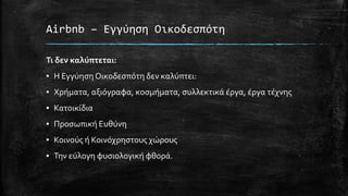 Airbnb – Εγγύηση Οικοδεσπότη
Τι δεν καλύπτεται:
▪ Η Εγγύηση Οικοδεσπότη δεν καλύπτει:
▪ Χρήματα, αξιόγραφα, κοσμήματα, συλλεκτικά έργα, έργα τέχνης
▪ Κατοικίδια
▪ Προσωπική Ευθύνη
▪ Κοινούς ή Κοινόχρηστους χώρους
▪ Την εύλογη φυσιολογική φθορά.
 