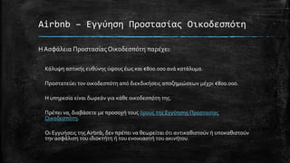 Airbnb – Εγγύηση Προστασίας Οικοδεσπότη
Η Ασφάλεια Προστασίας Οικοδεσπότη παρέχει:
Κάλυψη αστικής ευθύνης ύψους έως και €800.000 ανά κατάλυμα.
Προστατεύει τον οικοδεσπότη από διεκδικήσεις αποζημιώσεων μέχρι €800.000.
Η υπηρεσία είναι δωρεάν για κάθε οικοδεσπότη της.
Πρέπει να, διαβάσετε με προσοχή τους όρους της Εγγύησης Προστασίας
Οικοδεσπότη.
Οι Εγγυήσεις της Airbnb, δεν πρέπει να θεωρείται ότι αντικαθιστούν ή υποκαθιστούν
την ασφάλιση του ιδιοκτήτη ή του ενοικιαστή του ακινήτου.
 
