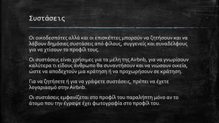 Συστάσεις
Οι οικοδεσπότες αλλά και οι επισκέπτες μπορούν να ζητήσουν και να
λάβουν δημόσιες συστάσεις από φίλους, συγγενείς και συναδέλφους
για να χτίσουν το προφίλ τους.
Οι συστάσεις είναι χρήσιμες για τα μέλη τηςAirbnb, για να γνωρίσουν
καλύτερα τι είδους άνθρωπο θα συναντήσουν και να νιώσουν οικεία,
ώστε να αποδεχτούν μια κράτηση ή να προχωρήσουν σε κράτηση.
Για να ζητήσετε ή για να γράψετε συστάσεις, πρέπει να έχετε
λογαριασμό στηνAirbnb.
Οι συστάσεις εμφανίζεται στο προφίλ του παραλήπτη μόνο αν το
άτομο που την έγραψε έχει φωτογραφία στο προφίλ του.
 