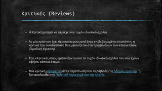 Κριτικές (Reviews)
– Η Κριτική μπορεί να περιέχει και τυχόν ιδιωτικά σχόλια
– Αν μία κράτηση έχει περισσότερους από έναν επιβεβαιωμένο επισκέπτη, η
κριτική του οικοδεσπότη θα εμφανίζεται στα προφίλ όλων των επισκεπτών.
(Ομαδική Κριτική)
– Στις «Κριτικές σας», εμφανίζονται και τα τυχόν ιδιωτικά σχόλια που σας έχουν
αφήσει κάποια άτομα.
– Μία κριτική αφαιρείται όταν περίπτωση που παραβιάζει τις οδηγίες κριτικής η
δεν ακολουθεί την Πολιτική περιεχομένου της Airbnb.
 