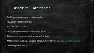 SuperHost - Απαιτήσεις
- Τουλάχιστον 10 κρατήσεις το τελευταίο έτος
- Τουλάχιστον 10 θετικά reviews
- Ποσοστό κριτικών 50%+
- Τουλάχιστον το 80% των κριτικών 5 αστεριών
- Ποσοστό απαντήσεων 90%+ λιγότερο από 24 ώρες
- Μηδενικές ακυρώσεις, με εξαίρεση όσες εμπίπτουν στην Πολιτική ειδικών περιστάσεων
- Συνολική βαθμολογία 4,8+
 