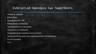 Ενδεικτικά προνόμια των SuperHosts
- Αυξημένη προβολή
- Ειδικό Σήμα
- Προσαρμοσμένο URL
- Ειδικό φίλτρο αναζήτησης
- Προτεραιότητα στην Υποστήριξη
- Προσκλήσεις σε εκδηλώσεις
- Επαγγελματική φωτογράφηση από την Airbnb
- Προτεραιότητα στη χρήση νέων χαρακτηριστικών της πλατφόρμας
- On Line σεμινάρια
- Κ.λπ.
 