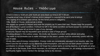 House Rules - Υπόδειγμα
-Check in time is 14:00 pm until 10,00 pm and check out time is till 11:00 am.
-A legible email copy of driver’s license and/or passport is required to be send prior to arrival
-The signing of a contract upon arrival, for the rental period is obligatory
-Villa, Studio or House, rents out as a whole
-We expect our guests to respect and treat the property as if it were their own. Please keep the property
and all furniture in good condition. It should be left in the same condition as found except for normal usage
and cleaning. Please let us know in case of any damage.
-A security deposit may be requested upon arrival in case of large groups
-Smoking allowed in the outdoor areas. We kindly ask Guests to protect white pillows and sofas
-Tap water is not drinkable due to water shortage on the island, guests must be extremely careful with the
use of water.
-Kindly take care of energy consumption. Energy costs are considerably elevated in our country; also, the
island runs the risk of black out by electricity overconsumption, and last but not least please consider your
contribution to climate change. Thus, do not forget the outside lights on during daytime, or all lights on when
you are not in the house. Even more important, do not forget air-conditioners on; a/c energy consumption is
significantly higher, not to mention the damage done to the devices.
 