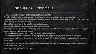 House Rules - Υπόδειγμα
- Please, close all windows and doors properly when windy.
-In calm weather, use window screens or curtains to keep mosquitoes out of indoor areas.
- All guests are advised to secure all their belongings at all times and always lock all the doors and windows
when leaving the hose or sleeping.
-Do not flush anything in the toilet, including toilet paper.
-Do not use furniture that are not in the houses premises.
-If during your vacations the number of guests staying is exceed the number of booked persons, an approval
should be given by the management.
-You are kindly requested not to take the bath towels to the beach.
- A detailed instructions for the use of the equipment will be given to you upon arrival. In case of a
maintenance problem while onsite, we will strive to repair the problem as soon as possible after receiving
notification.
In case of any violation of any of those terms, we reserve the right to deny our services and terminate our
rental without any refund.
Thanks for taking the time to read this!
 