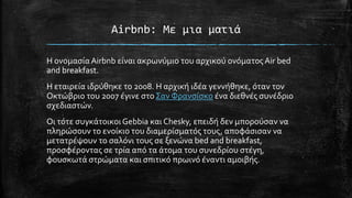 Airbnb: Με μια ματιά
Η ονομασίαAirbnb είναι ακρωνύμιο του αρχικού ονόματος Air bed
and breakfast.
H εταιρεία ιδρύθηκε το 2008. Η αρχική ιδέα γεννήθηκε, όταν τον
Οκτώβριο του 2007 έγινε στοΣαν Φρανσίσκο ένα διεθνές συνέδριο
σχεδιαστών.
Οι τότε συγκάτοικοιGebbia και Chesky, επειδή δεν μπορούσαν να
πληρώσουν το ενοίκιο του διαμερίσματός τους, αποφάσισαν να
μετατρέψουν το σαλόνι τους σε ξενώνα bed and breakfast,
προσφέροντας σε τρία από τα άτομα του συνεδρίου στέγη,
φουσκωτά στρώματα και σπιτικό πρωινό έναντι αμοιβής.
 