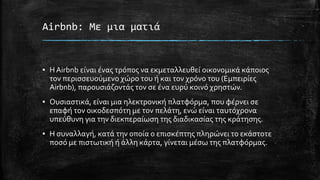 Airbnb: Με μια ματιά
▪ Η Airbnb είναι ένας τρόπος να εκμεταλλευθεί οικονομικά κάποιος
τον περισσευούμενο χώρο του ή και τον χρόνο του (Εμπειρίες
Airbnb), παρουσιάζοντάς τον σε ένα ευρύ κοινό χρηστών.
▪ Ουσιαστικά, είναι μια ηλεκτρονική πλατφόρμα, που φέρνει σε
επαφή τον οικοδεσπότη με τον πελάτη, ενώ είναι ταυτόχρονα
υπεύθυνη για την διεκπεραίωση της διαδικασίας της κράτησης.
▪ Η συναλλαγή, κατά την οποία ο επισκέπτης πληρώνει το εκάστοτε
ποσό με πιστωτική ή άλλη κάρτα, γίνεται μέσω της πλατφόρμας.
 
