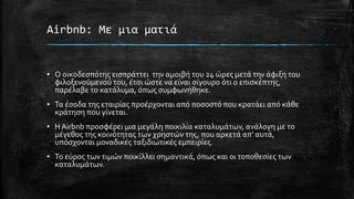 Airbnb: Με μια ματιά
▪ Ο οικοδεσπότης εισπράττει την αμοιβή του 24 ώρες μετά την άφιξη του
φιλοξενούμενού του, έτσι ώστε να είναι σίγουρο ότι ο επισκέπτης,
παρέλαβε το κατάλυμα, όπως συμφωνήθηκε.
▪ Τα έσοδα της εταιρίας προέρχονται από ποσοστό που κρατάει από κάθε
κράτηση που γίνεται.
▪ Η Airbnb προσφέρει μια μεγάλη ποικιλία καταλυμάτων, ανάλογη με το
μέγεθος της κοινότητας των χρηστών της, που αρκετά απ’ αυτά,
υπόσχονται μοναδικές ταξιδιωτικές εμπειρίες.
▪ Το εύρος των τιμών ποικίλλει σημαντικά, όπως και οι τοποθεσίες των
καταλυμάτων.
 