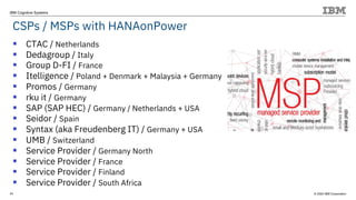 © 2020 IBM Corporation
IBM Cognitive Systems
CSPs / MSPs with HANAonPower
11
§ CTAC / Netherlands
§ Dedagroup / Italy
§ Group D-FI / France
§ Itelligence / Poland + Denmark + Malaysia + Germany
§ Promos / Germany
§ rku it / Germany
§ SAP (SAP HEC) / Germany / Netherlands + USA
§ Seidor / Spain
§ Syntax (aka Freudenberg IT) / Germany + USA
§ UMB / Switzerland
§ Service Provider / Germany North
§ Service Provider / France
§ Service Provider / Finland
§ Service Provider / South Africa
 