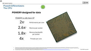© 2020 IBM Corporation
IBM Cognitive Systems
Power9 Differentiators
The CPU
26
POWER9 designed for data
2.6x2
Performance per core
Memory per socket
POWER9 vs x86 Xeon SP
(1) 2X performance per core is based on IBM Internal measurements as of 2/28/18 on various system configuration and workload environments including (1) Enterprise Database (2.22X per core): 20c L922 (2x10-core/2.9 GHz/256 GB memory): 1,039,365 Ops/sec versus 2-socket Intel Xeon Skylake Gold
6148 (2x20-core/2.4 GHz/256 GB memory): 932,273 Ops/sec. (2) DB2 Warehouse (2.43X per core): 20c S922 (2x10-core/2.9 GHz/512 GB memory): 3242 QpH versus 2-socket Intel Xeon Skylake Platinum 8168 (2x24-core/2.7 GHz/512 GB memory): 3203 QpH. (3) DayTrader 7 (3.19X per core): 24c S924
(2x12-core/3.4 GHz/512 GB memory): 32221.4 tps versus 2-socket Intel Xeon Skylake Platinum 8180 (2x28-core/2.5 GHz/512 GB memory): 23497.4 tps.
(2) 2.6X memory capacity is based on 4TB per socket for POWER9 and 1.5TB per socket for x86 Scalable Platform Intel product brief: https://www.intel.com/content/dam/www/public/us/en/documents/product-briefs/xeon-scalable-platform-brief.pdf?asset=14606
(3) 1.8X bandwidth is based on 230 GB/sec per socket for POWER9 and 128GB/sec per socket for x86 Scalable Platform Intel product brief: https://www.intel.com/content/dam/www/public/us/en/documents/product-briefs/xeon-scalable-platform-brief.pdf?asset=14606
1.8x3
Memory bandwidth
per socket
2x1
4x Threads per core
2
 