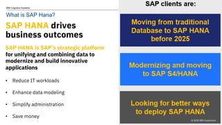 © 2020 IBM Corporation
IBM Cognitive Systems
SAP HANA drives
business outcomes
SAP HANA is SAP’s strategic platform
for unifying and combining data to
modernize and build innovative
applications
• Reduce IT workloads
• Enhance data modeling
• Simplify administration
• Save money
3 © 2020 IBM Corporation
What is SAP Hana?
 