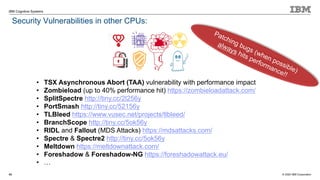 © 2020 IBM Corporation
IBM Cognitive Systems
Security Vulnerabilities in other CPUs:
43
• TSX Asynchronous Abort (TAA) vulnerability with performance impact
• Zombieload (up to 40% performance hit) https://zombieloadattack.com/
• SplitSpectre http://tiny.cc/2l256y
• PortSmash http://tiny.cc/52156y
• TLBleed https://www.vusec.net/projects/tlbleed/
• BranchScope http://tiny.cc/5ok56y
• RIDL and Fallout (MDS Attacks) https://mdsattacks.com/
• Spectre & Spectre2 http://tiny.cc/5ok56y
• Meltdown https://meltdownattack.com/
• Foreshadow & Foreshadow-NG https://foreshadowattack.eu/
• …
Patching bugs (when possible)
always hits performance!!
 