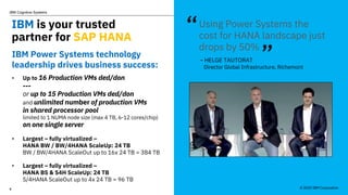 © 2020 IBM Corporation
IBM Cognitive Systems
6
IBM is your trusted
partner for SAP HANA
IBM Power Systems technology
leadership drives business success:
• Up to 16 Production VMs ded/don
---
or up to 15 Production VMs ded/don
and unlimited number of production VMs
in shared processor pool
limited to 1 NUMA node size (max 4 TB, 6-12 cores/chip)
on one single server
• Largest – fully virtualized –
HANA BW / BW/4HANA ScaleUp: 24 TB
BW / BW/4HANA ScaleOut up to 16x 24 TB = 384 TB
• Largest – fully virtualized –
HANA BS & S4H ScaleUp: 24 TB
S/4HANA ScaleOut up to 4x 24 TB = 96 TB
Using Power Systems the
cost for HANA landscape just
drops by 50%
– HELGE TAUTORAT
Director Global Infrastructure, Richemont
“
”
© 2020 IBM Corporation
 