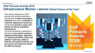 © 2020 IBM Corporation
IBM Cognitive Systems
9
This award recognizes an SAP
partner who has demonstrated a
commitment to deliver innovative
solutions that meet a multitude of
customer deployment scenarios,
including on-premise, cloud, and
hybrid, as well as virtualized
architectures.
The winning partner is selected on
the basis of successful customer
digital transformation, alignment
and affinity with SAP’s vision and
platform road map, ability to
address and expand markets, and
its success and relevance within
the SAP ecosystem.
SAP Pinnacle Awards 2018:
Infrastructure Winner = IBM/SAP Global Partner of the Year!
 