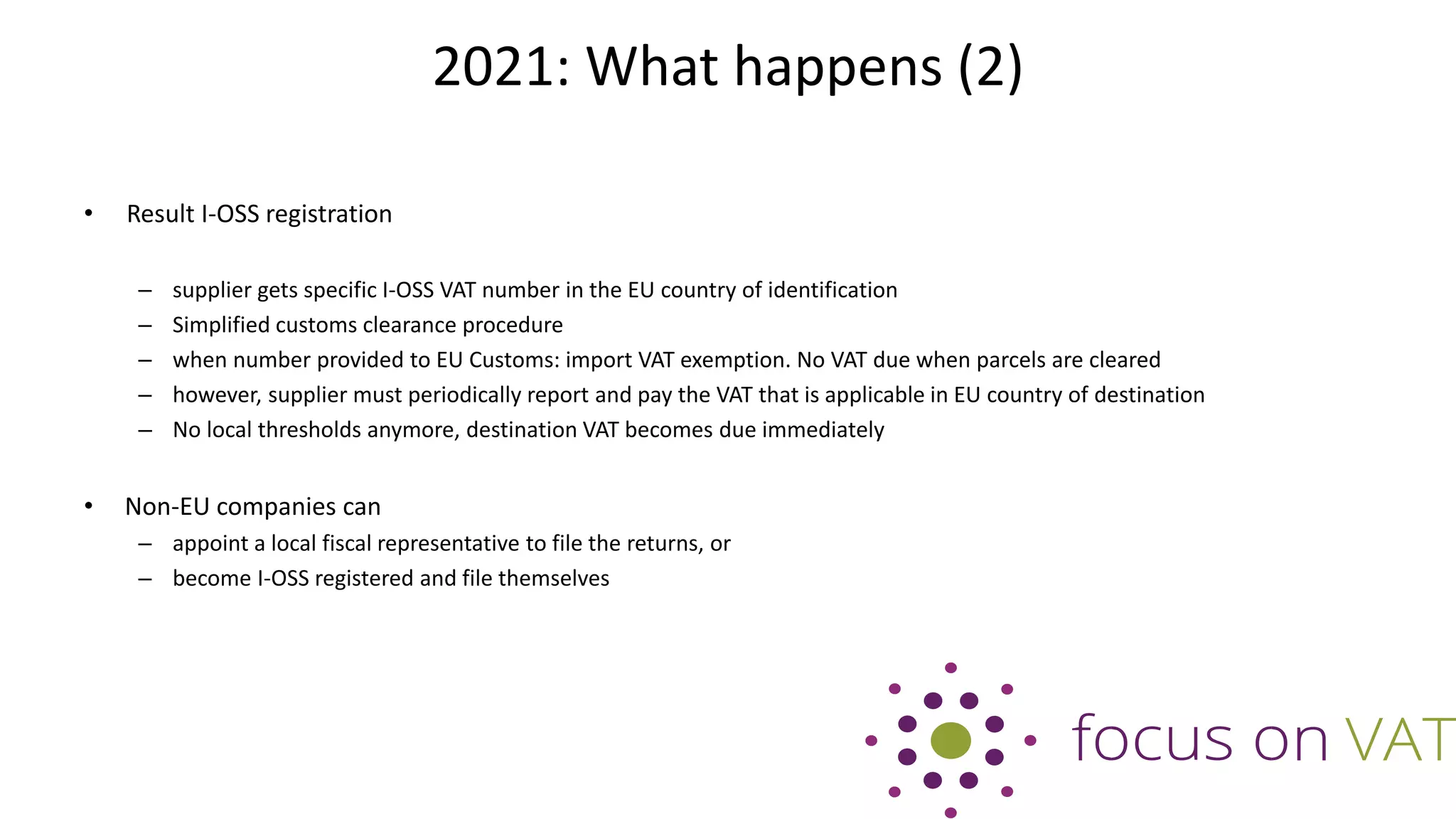2021: What happens (2)
• Result I-OSS registration
– supplier gets specific I-OSS VAT number in the EU country of identification
– Simplified customs clearance procedure
– when number provided to EU Customs: import VAT exemption. No VAT due when parcels are cleared
– however, supplier must periodically report and pay the VAT that is applicable in EU country of destination
– No local thresholds anymore, destination VAT becomes due immediately
• Non-EU companies can
– appoint a local fiscal representative to file the returns, or
– become I-OSS registered and file themselves
 