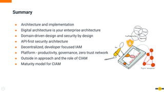 Summary
19
● Architecture and implementation
● Digital architecture is your enterprise architecture
● Domain-driven design and security by design
● API-first security architecture
● Decentralized, developer focused IAM
● Platform - productivity, governance, zero trust network
● Outside in approach and the role of CIAM
● Maturity model for CIAM