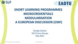 SHORT LEARNING PROGRAMMES
MICROCREDENTIALS
MODULARISATION
A EUROPEAN DISCUSSION (CMF)
CC-BY-SA 4.0 1
George Ubachs
ESLP Focus Groups
May 2021
ESLP Focus Groups May 2021
 