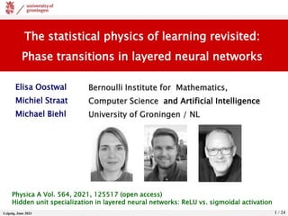 Leipzig, June 2021 1 / 24
The statistical physics of learning revisited:
Phase transitions in layered neural networks
Elisa Oostwal
Michiel Straat
Michael Biehl
Bernoulli Institute for Mathematics,
Computer Science and Artificial Intelligence
University of Groningen / NL
Physica A Vol. 564, 2021, 125517 (open access)
Hidden unit specialization in layered neural networks: ReLU vs. sigmoidal activation
 