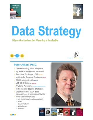 Data Strategy
© Copyright 2021 by Peter Aiken Slide # 1paiken@plusanythingawesome.com+1.804.382.5957 Peter Aiken, PhD
Plans Are Useless but Planning is Invaluable
Peter Aiken, Ph.D.
• I've been doing this a long time
• My work is recognized as useful
• Associate Professor of IS (vcu.edu)
• Institute for Defense Analyses (ida.org)
• DAMA International (dama.org)
• MIT CDO Society (iscdo.org)
• Anything Awesome (plusanythingawesome.com)
• 11 books and dozens of articles
• Experienced w/ 500+ data
management practices worldwide
• Multi-year immersions
– US DoD (DISA/Army/Marines/DLA)
– Nokia
– Deutsche Bank
– Wells Fargo
– Walmart …
© Copyright 2021 by Peter Aiken Slide #https://plusanythingawesome.com 2
 