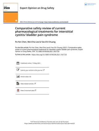 Full Terms & Conditions of access and use can be found at
https://www.tandfonline.com/action/journalInformation?journalCode=ieds20
Expert Opinion on Drug Safety
ISSN: (Print) (Online) Journal homepage: https://www.tandfonline.com/loi/ieds20
Comparative safety review of current
pharmacological treatments for interstitial
cystitis/ bladder pain syndrome
Po-Yen Chen, Wei-Chia Lee & Yao-Chi Chuang
To cite this article: Po-Yen Chen, Wei-Chia Lee & Yao-Chi Chuang (2021): Comparative safety
review of current pharmacological treatments for interstitial cystitis/ bladder pain syndrome, Expert
Opinion on Drug Safety, DOI: 10.1080/14740338.2021.1921733
To link to this article: https://doi.org/10.1080/14740338.2021.1921733
Published online: 19 May 2021.
Submit your article to this journal
Article views: 60
View related articles
View Crossmark data
 