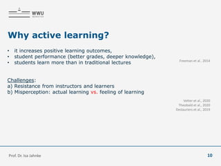 Why active learning?
• it increases positive learning outcomes,
• student performance (better grades, deeper knowledge),
• students learn more than in traditional lectures
Challenges:
a) Resistance from instructors and learners
b) Misperception: actual learning vs. feeling of learning
Freeman et al.. 2014
Vetter et al., 2020
Theobald et al., 2020
Deslauriers et al., 2019
Prof. Dr. Isa Jahnke 10
 