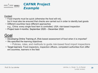 Context:
• Food imports must be quick (otherwise the food will rot),
but it must also be ensured that checks are carried out in order to identify bad goods
• Different countries have different approaches
e.g., China: every single food item is controlled, USA: risk-based inspection
• Project took 4 months: September 2020 – December 2022
Goal
• Developing Online Training of „Risk-based assessment of food when it is imported”
• We specified the learning objectives
• Policies, roles, and methods to guide risk-based food import inspections
• Target learners: Food inspectors, inspection officers, competent authorities from differ
ent countries, learners in the field
Jahnke, Li, Singh, Yu, & Riedel
(under review)
Prof. Dr. Isa Jahnke
CAFNR Project
Example
19
 