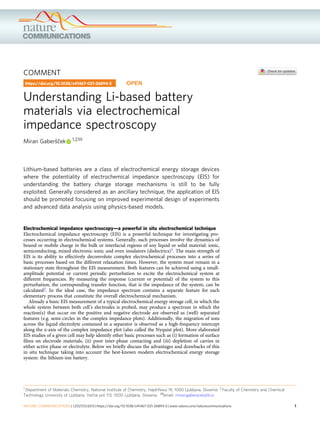 COMMENT
Understanding Li-based battery
materials via electrochemical
impedance spectroscopy
Miran Gaberšček 1,2✉
Lithium-based batteries are a class of electrochemical energy storage devices
where the potentiality of electrochemical impedance spectroscopy (EIS) for
understanding the battery charge storage mechanisms is still to be fully
exploited. Generally considered as an ancillary technique, the application of EIS
should be promoted focusing on improved experimental design of experiments
and advanced data analysis using physics-based models.
Electrochemical impedance spectroscopy—a powerful in situ electrochemical technique
Electrochemical impedance spectroscopy (EIS) is a powerful technique for investigating pro-
cesses occurring in electrochemical systems. Generally, such processes involve the dynamics of
bound or mobile charge in the bulk or interfacial regions of any liquid or solid material: ionic,
semiconducting, mixed electronic-ionic and even insulators (dielectrics)1. The main strength of
EIS is its ability to effectively deconvolute complex electrochemical processes into a series of
basic processes based on the different relaxation times. However, the system must remain in a
stationary state throughout the EIS measurement. Both features can be achieved using a small-
amplitude potential or current periodic perturbation to excite the electrochemical system at
different frequencies. By measuring the response (current or potential) of the system to this
perturbation, the corresponding transfer function, that is the impedance of the system, can be
calculated2. In the ideal case, the impedance spectrum contains a separate feature for each
elementary process that constitute the overall electrochemical mechanism.
Already a basic EIS measurement of a typical electrochemical energy storage cell, in which the
whole system between both cell’s electrodes is probed, may produce a spectrum in which the
reaction(s) that occur on the positive and negative electrode are observed as (well) separated
features (e.g. semi-circles in the complex impedance plots). Additionally, the migration of ions
across the liquid electrolyte contained in a separator is observed as a high-frequency intercept
along the x-axis of the complex impedance plot (also called the Nyquist plot). More elaborated
EIS studies of a given cell may help identify other basic processes such as (i) formation of surface
ﬁlms on electrode materials, (ii) poor inter-phase contacting and (iii) depletion of carries in
either active phase or electrolyte. Below we brieﬂy discuss the advantages and drawbacks of this
in situ technique taking into account the best-known modern electrochemical energy storage
system: the lithium-ion battery.
https://doi.org/10.1038/s41467-021-26894-5 OPEN
1 Department of Materials Chemistry, National Institute of Chemistry, Hajdrihova 19, 1000 Ljubljana, Slovenia. 2 Faculty of Chemistry and Chemical
Technology University of Ljubljana, Večna pot 113, 1000 Ljubljana, Slovenia. ✉email: miran.gaberscek@ki.si
NATURE COMMUNICATIONS | (2021)12:6513 | https://doi.org/10.1038/s41467-021-26894-5 | www.nature.com/naturecommunications 1
1234567890():,;
 