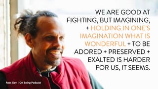 WE ARE GOOD AT
FIGHTING, BUT IMAGINING,
+ HOLDING IN ONE’S
IMAGINATION WHAT IS
WONDERFUL + TO BE
ADORED + PRESERVED +
EXALTED IS HARDER
FOR US, IT SEEMS.
Ross Gay | On Being Podcast
 